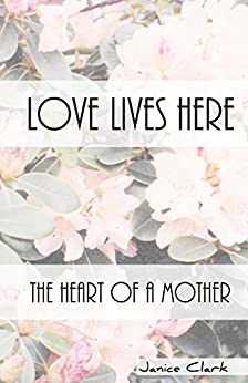 A faded image of pink flowers with green leaves sits in the background overlayed with two white strips where dark text says Love Lives Here The Heart of a Mother Janice Clark